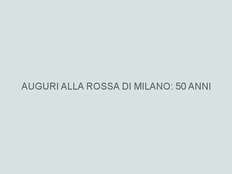 AUGURI ALLA ROSSA DI MILANO: 50 ANNI