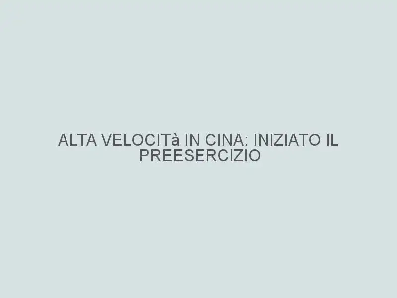 Alta velocità in Cina: iniziato il preesercizio sulla Pechino-Shanghai